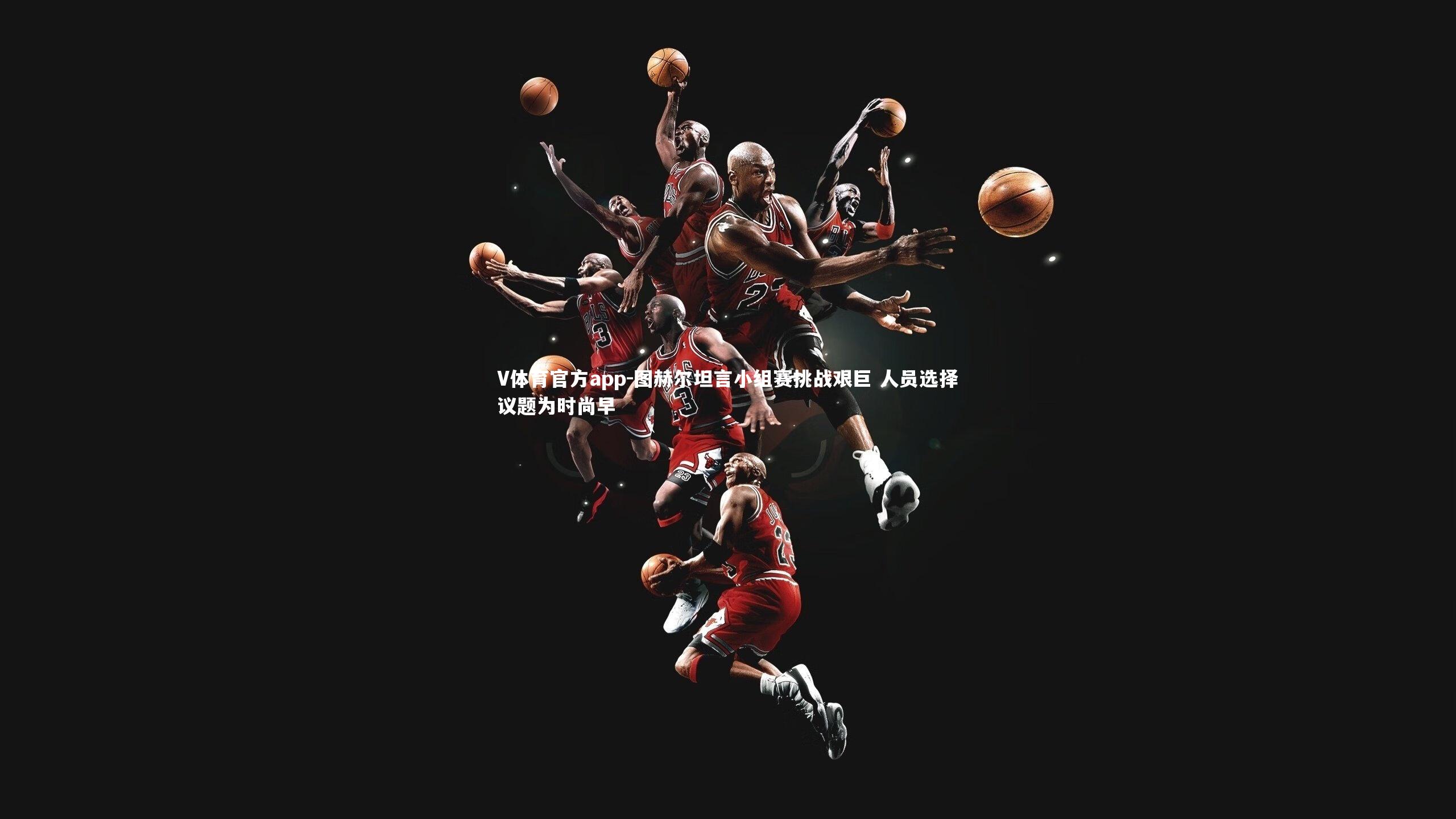 图赫尔坦言小组赛挑战艰巨 人员选择议题为时尚早